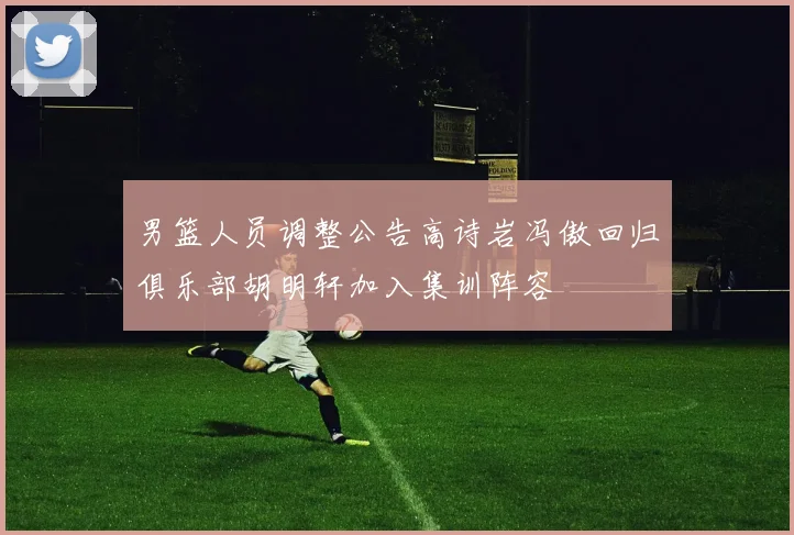 男篮人员调整公告高诗岩冯傲回归俱乐部胡明轩加入集训阵容
